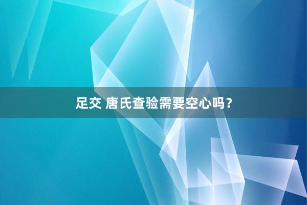 足交 唐氏查验需要空心吗？