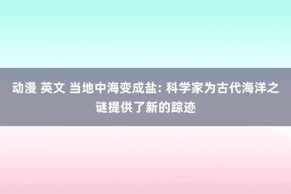 动漫 英文 当地中海变成盐: 科学家为古代海洋之谜提供了新的踪迹