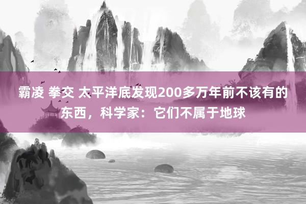 霸凌 拳交 太平洋底发现200多万年前不该有的东西，科学家：它们不属于地球