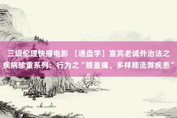 三级伦理快播电影 【通盘学】宣宾老诚外治法之疾病珍重系列：行为之“膝盖痛、多样膝流弊疾患”