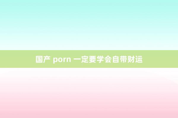 国产 porn 一定要学会自带财运