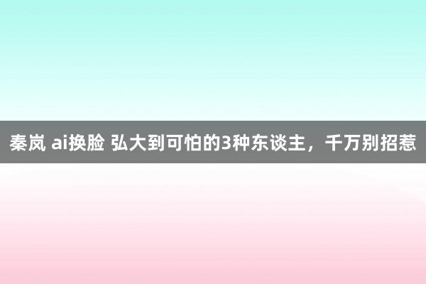 秦岚 ai换脸 弘大到可怕的3种东谈主，千万别招惹