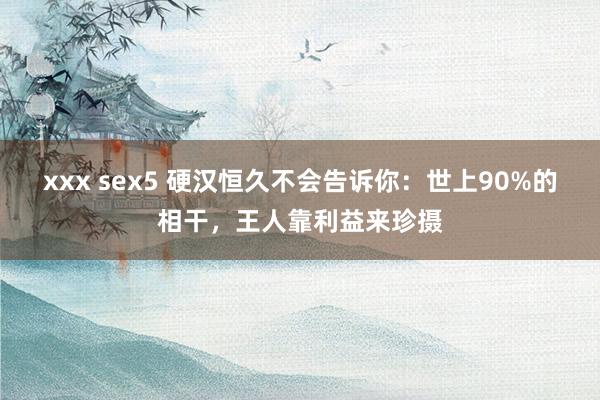 xxx sex5 硬汉恒久不会告诉你：世上90%的相干，王人靠利益来珍摄