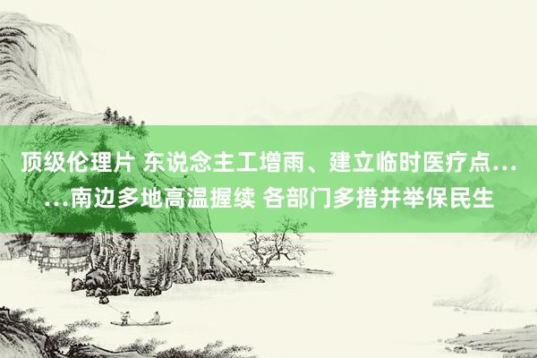 顶级伦理片 东说念主工增雨、建立临时医疗点……南边多地高温握续 各部门多措并举保民生