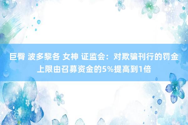 巨臀 波多黎各 女神 证监会：对欺骗刊行的罚金上限由召募资金的5%提高到1倍