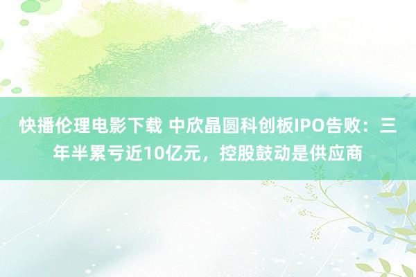 快播伦理电影下载 中欣晶圆科创板IPO告败：三年半累亏近10亿元，控股鼓动是供应商