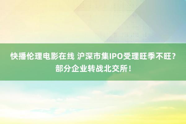 快播伦理电影在线 沪深市集IPO受理旺季不旺？部分企业转战北交所！