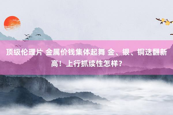 顶级伦理片 金属价钱集体起舞 金、银、铜迭翻新高！上行抓续性怎样？