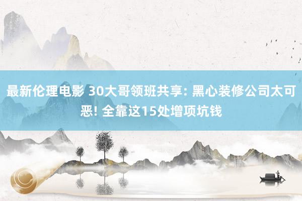 最新伦理电影 30大哥领班共享: 黑心装修公司太可恶! 全靠这15处增项坑钱