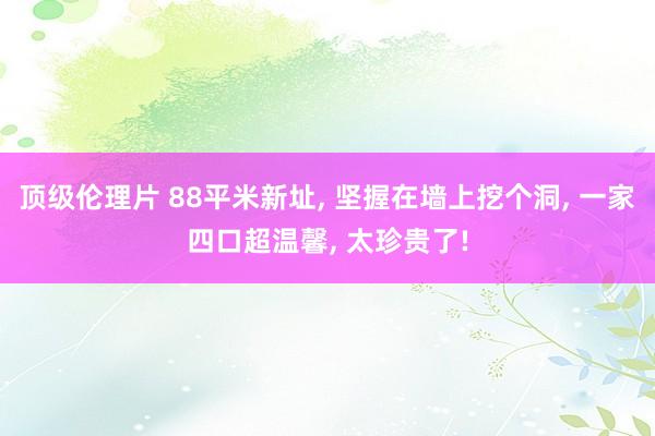 顶级伦理片 88平米新址， 坚握在墙上挖个洞， 一家四口超温馨， 太珍贵了!