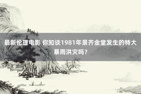 最新伦理电影 你知谈1981年景齐金堂发生的特大暴雨洪灾吗？