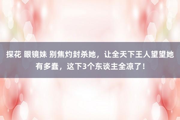 探花 眼镜妹 别焦灼封杀她，让全天下王人望望她有多蠢，这下3个东谈主全凉了！