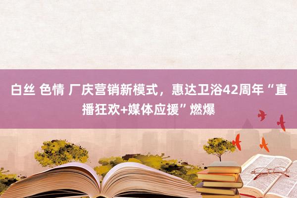 白丝 色情 厂庆营销新模式，惠达卫浴42周年“直播狂欢+媒体应援”燃爆