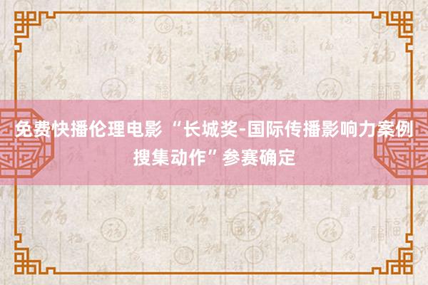 免费快播伦理电影 “长城奖-国际传播影响力案例搜集动作”参赛确定