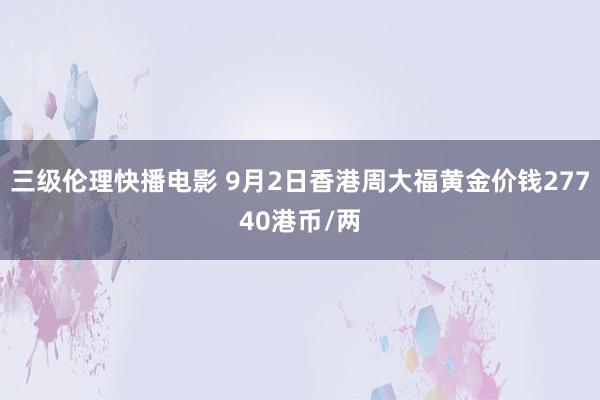 三级伦理快播电影 9月2日香港周大福黄金价钱27740港币/两