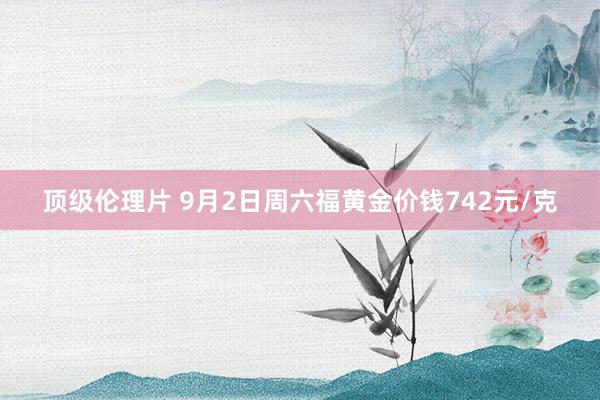 顶级伦理片 9月2日周六福黄金价钱742元/克