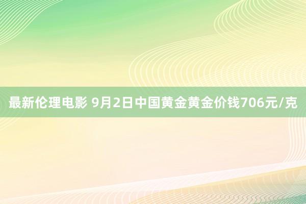 最新伦理电影 9月2日中国黄金黄金价钱706元/克