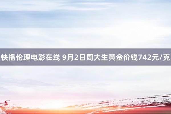 快播伦理电影在线 9月2日周大生黄金价钱742元/克