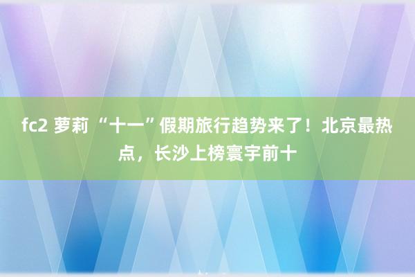 fc2 萝莉 “十一”假期旅行趋势来了！北京最热点，长沙上榜寰宇前十