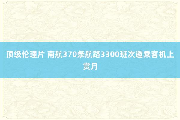 顶级伦理片 南航370条航路3300班次邀乘客机上赏月