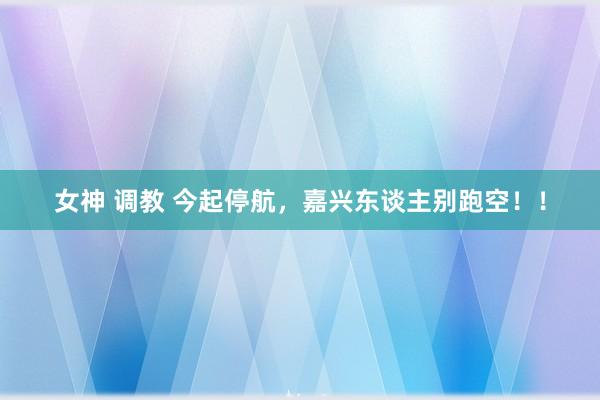 女神 调教 今起停航，嘉兴东谈主别跑空！！