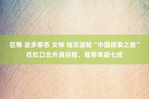 巨臀 波多黎各 女神 维京游轮“中国探索之旅”在虹口北外滩启程，载客率超七成