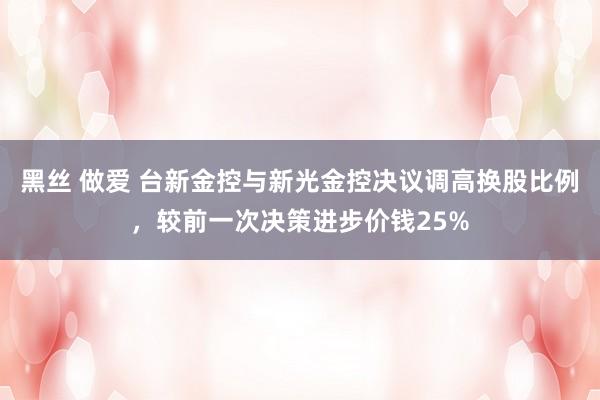 黑丝 做爱 台新金控与新光金控决议调高换股比例，较前一次决策进步价钱25%