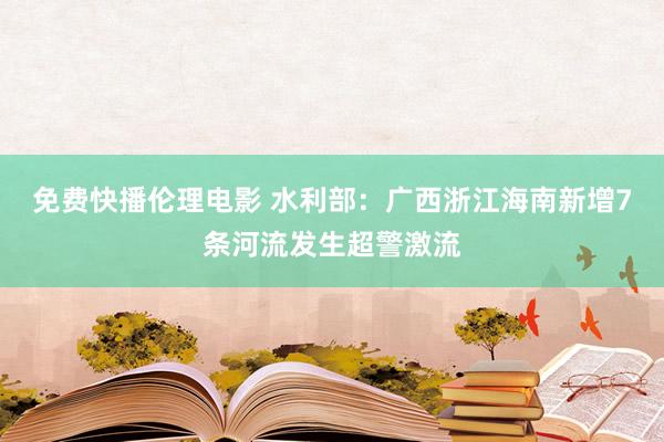 免费快播伦理电影 水利部：广西浙江海南新增7条河流发生超警激流