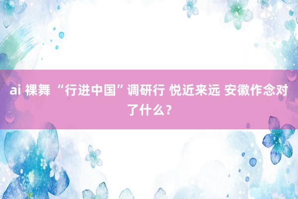 ai 裸舞 “行进中国”调研行 悦近来远 安徽作念对了什么？