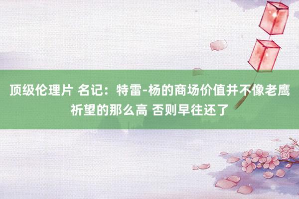 顶级伦理片 名记：特雷-杨的商场价值并不像老鹰祈望的那么高 否则早往还了