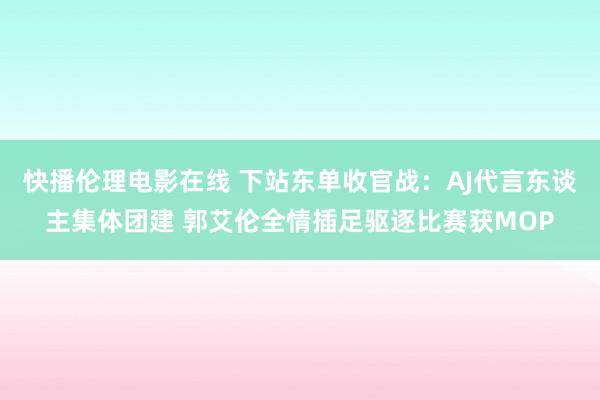 快播伦理电影在线 下站东单收官战：AJ代言东谈主集体团建 郭艾伦全情插足驱逐比赛获MOP