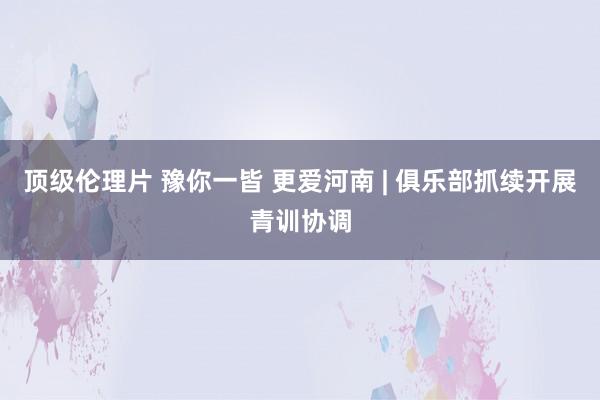 顶级伦理片 豫你一皆 更爱河南 | 俱乐部抓续开展青训协调