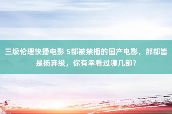 三级伦理快播电影 5部被禁播的国产电影，部部皆是扬弃级，你有幸看过哪几部？