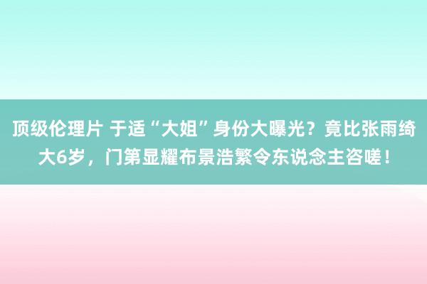 顶级伦理片 于适“大姐”身份大曝光？竟比张雨绮大6岁，门第显耀布景浩繁令东说念主咨嗟！