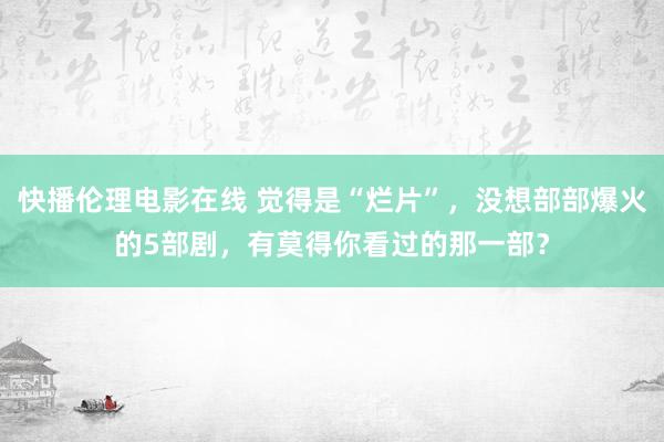 快播伦理电影在线 觉得是“烂片”，没想部部爆火的5部剧，有莫得你看过的那一部？