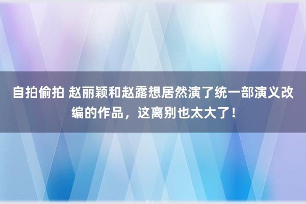 自拍偷拍 赵丽颖和赵露想居然演了统一部演义改编的作品，这离别也太大了！