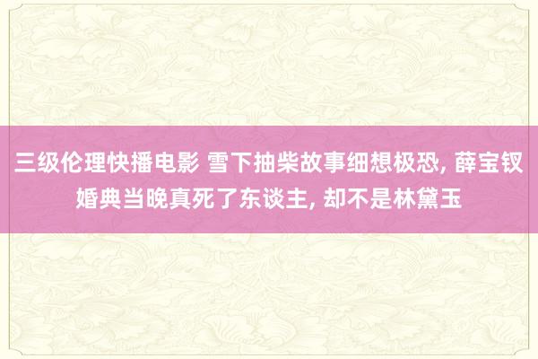 三级伦理快播电影 雪下抽柴故事细想极恐, 薛宝钗婚典当晚真死了东谈主, 却不是林黛玉