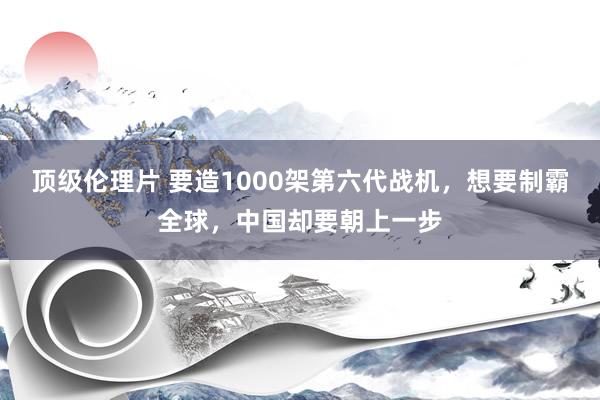 顶级伦理片 要造1000架第六代战机，想要制霸全球，中国却要朝上一步