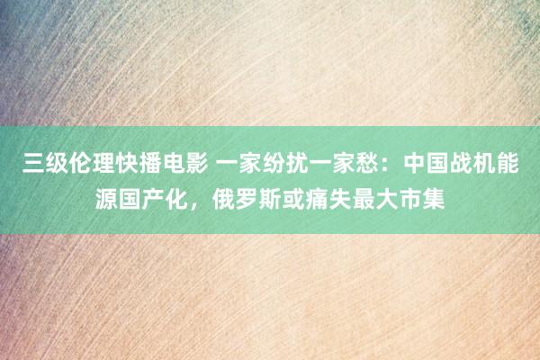 三级伦理快播电影 一家纷扰一家愁：中国战机能源国产化，俄罗斯或痛失最大市集