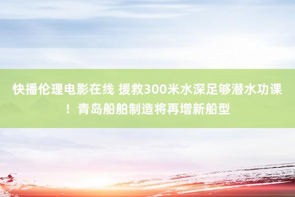 快播伦理电影在线 援救300米水深足够潜水功课！青岛船舶制造将再增新船型