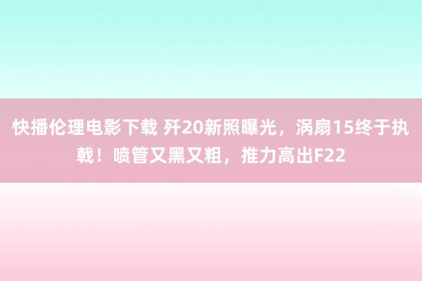 快播伦理电影下载 歼20新照曝光，涡扇15终于执戟！喷管又黑又粗，推力高出F22