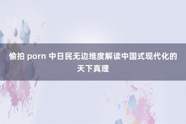 偷拍 porn 中日民无边维度解读中国式现代化的天下真理