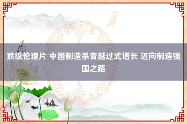 顶级伦理片 中国制造杀青越过式增长 迈向制造强国之路