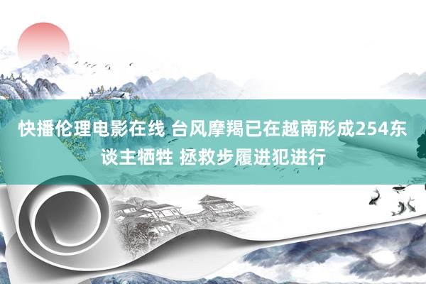 快播伦理电影在线 台风摩羯已在越南形成254东谈主牺牲 拯救步履进犯进行