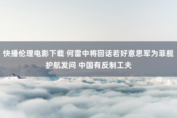 快播伦理电影下载 何雷中将回话若好意思军为菲舰护航发问 中国有反制工夫