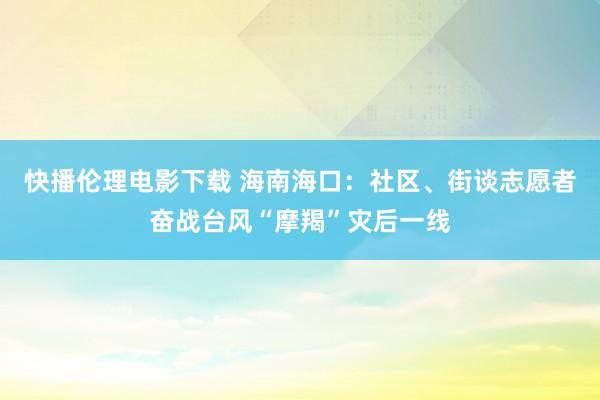 快播伦理电影下载 海南海口：社区、街谈志愿者奋战台风“摩羯”灾后一线