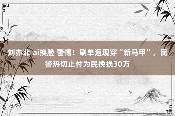 刘亦菲 ai换脸 警惕！刷单返现穿“新马甲”，民警热切止付为民挽损30万