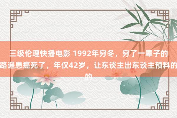 三级伦理快播电影 1992年穷冬，穷了一辈子的路遥患癌死了，年仅42岁，让东谈主出东谈主预料的