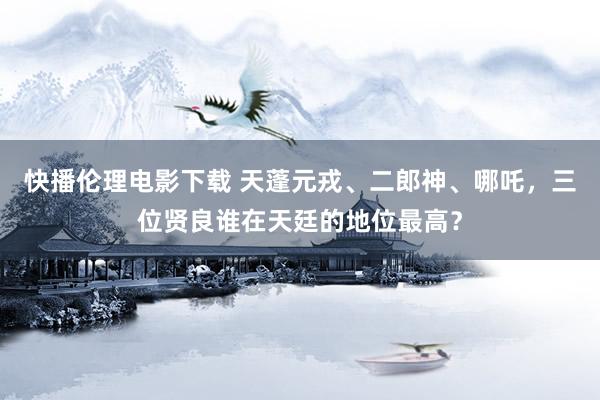 快播伦理电影下载 天蓬元戎、二郎神、哪吒，三位贤良谁在天廷的地位最高？