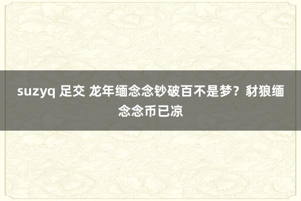 suzyq 足交 龙年缅念念钞破百不是梦？豺狼缅念念币已凉